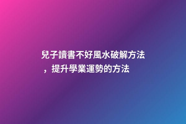 兒子讀書不好風水破解方法，提升學業運勢的方法